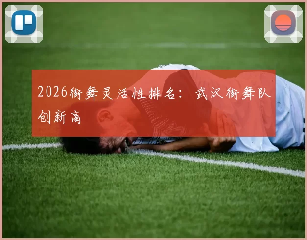 2026街舞灵活性排名：武汉街舞队创新高