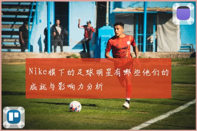 Nike旗下的足球明星有哪些他们的成就与影响力分析