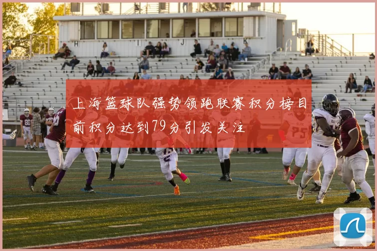 上海篮球队强势领跑联赛积分榜目前积分达到79分引发关注