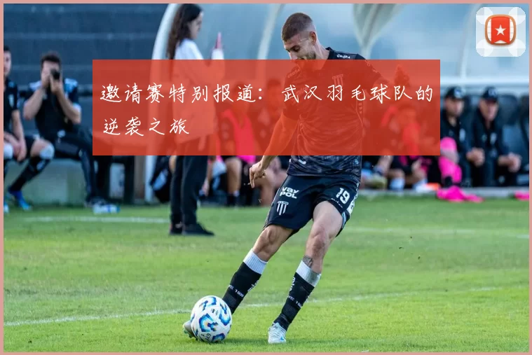 邀请赛特别报道：武汉羽毛球队的逆袭之旅