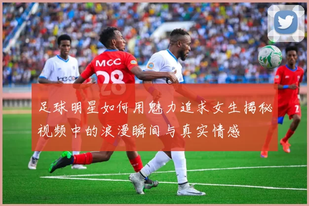 足球明星如何用魅力追求女生揭秘视频中的浪漫瞬间与真实情感