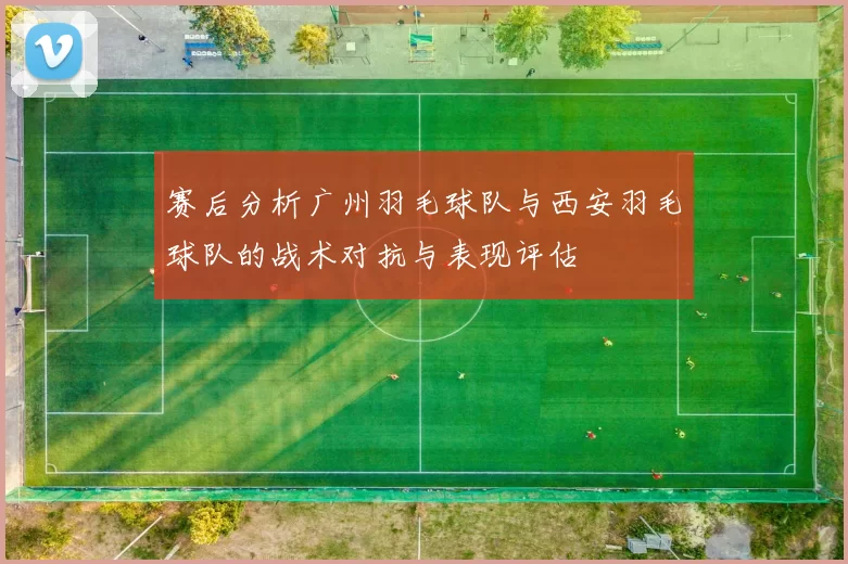 赛后分析广州羽毛球队与西安羽毛球队的战术对抗与表现评估