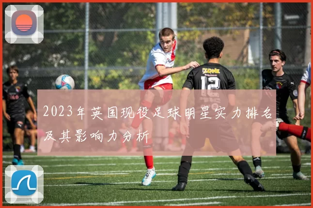 2023年英国现役足球明星实力排名及其影响力分析