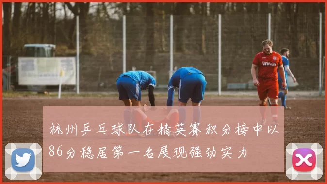 杭州乒乓球队在精英赛积分榜中以86分稳居第一名展现强劲实力