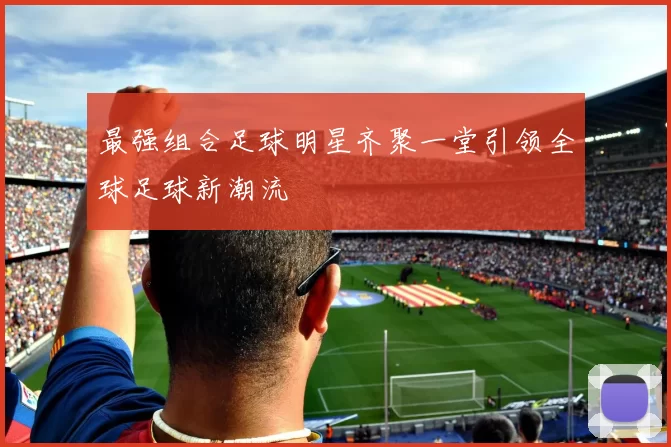 最强组合足球明星齐聚一堂引领全球足球新潮流